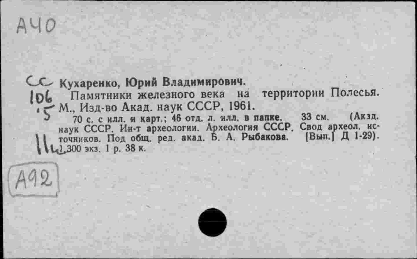 ﻿33 см. (Акзд.
G.O Кухаренко, Юрий Владимирович.
lot. Памятники железного века на территории Полесья. 11 г' М„ Изд-во Акад, наук СССР, 1961.
*>	70 с. с илл. и карт.; 46 отд. л. илл. в папке.
наук СССР. Ин-т археологии. Археология СССР. Свод археол. ис-I I точников. Под общ. ред. акад. Б. А. Рыбакова. [Выл.] Д 1-29). \\l4>300 экз. 1 р. 38 к.
г» -- I ~ 4